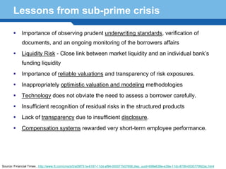 Lessons from sub-prime crisis

            Importance of observing prudent underwriting standards, verification of
            documents, and an ongoing monitoring of the borrowers affairs
            Liquidity Risk - Close link between market liquidity and an individual bank’s
            funding liquidity
            Importance of reliable valuations and transparency of risk exposures.
            Inappropriately optimistic valuation and modeling methodologies
            Technology does not obviate the need to assess a borrower carefully.
            Insufficient recognition of residual risks in the structured products
            Lack of transparency due to insufficient disclosure.
      Terminology 118
        Compensation systems rewarded very short-term employee performance.




Source: Financial Times , http://www.ft.com/cms/s/0/a09f751e-6187-11dd-af94-000077b07658,dwp_uuid=698e638e-e39a-11dc-8799-0000779fd2ac.html
 
