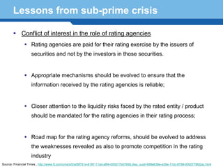 Lessons from sub-prime crisis

            Conflict of interest in the role of rating agencies
                   Rating agencies are paid for their rating exercise by the issuers of
                   securities and not by the investors in those securities.


                   Appropriate mechanisms should be evolved to ensure that the
                   information received by the rating agencies is reliable;


                   Closer attention to the liquidity risks faced by the rated entity / product
                   should be mandated for the rating agencies in their rating process;
      Terminology 119
                   Road map for the rating agency reforms, should be evolved to address
                   the weaknesses revealed as also to promote competition in the rating
                   industry
Source: Financial Times , http://www.ft.com/cms/s/0/a09f751e-6187-11dd-af94-000077b07658,dwp_uuid=698e638e-e39a-11dc-8799-0000779fd2ac.html
 