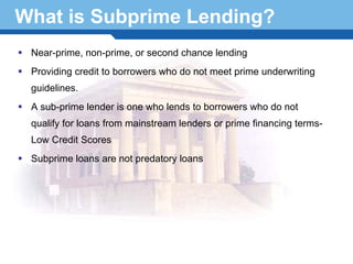 What is Subprime Lending?
 Near-prime, non-prime, or second chance lending
 Providing credit to borrowers who do not meet prime underwriting
 guidelines.
 A sub-prime lender is one who lends to borrowers who do not
 qualify for loans from mainstream lenders or prime financing terms-
 Low Credit Scores
 Subprime loans are not predatory loans


Terminology 12
 
