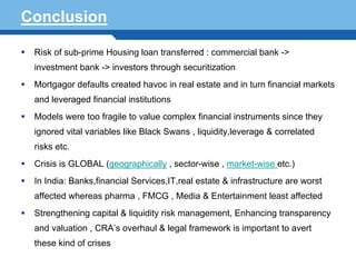 Conclusion

   Risk of sub-prime Housing loan transferred : commercial bank ->
   investment bank -> investors through securitization
   Mortgagor defaults created havoc in real estate and in turn financial markets
   and leveraged financial institutions
   Models were too fragile to value complex financial instruments since they
   ignored vital variables like Black Swans , liquidity,leverage & correlated
   risks etc.
   Crisis is GLOBAL (geographically , sector-wise , market-wise etc.)
   In India: Banks,financial Services,IT,real estate & infrastructure are worst
Terminology 123FMCG , Media & Entertainment least affected
  affected whereas pharma ,
   Strengthening capital & liquidity risk management, Enhancing transparency
   and valuation , CRA’s overhaul & legal framework is important to avert
   these kind of crises
 