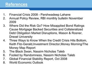 References

1. Financial Crisis 2008 - Parshwadeep Lahane
2. Annual Policy Review, RBI monthly bulletin November
   2009
3. Where Did the Risk Go? How Misapplied Bond Ratings
   Cause Mortgage Backed Securities and Collateralized
   Debt Obligation Market Disruptions, Mason & Rosner,
   Drexel University
4. Three Ways to Know When the Credit Crisis Hits Bottom,
   Keith Fitz-Gerald,Investment Director,Money Morning/The
   Money Map Report
 Terminology 124
5. The Black Swan, Nassim Nicholas Taleb
6. Fooled by Randomness, Nassim Nicholas Taleb
7. Global Financial Stability Report, Oct 2008
8. World Economic Outlook
 