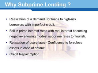 Why Subprime Lending ?

  Realization of a demand for loans to high-risk
  borrowers with imperfect credit.
  Fall in prime interest rates with real interest becoming
  negative- allowing modest subprime rates to flourish.
  Relaxation of usury laws - Confidence to foreclose
  assets in case of default.
Terminology 13
  Credit Repair Option.
 