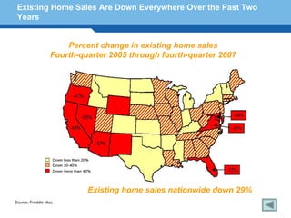 Existing Home Sales Are Down Everywhere Over the Past Two
 Years


                      Percent change in existing home sales
                  Fourth-quarter 2005 through fourth-quarter 2007




Terminology 133

                           Existing home sales nationwide down 29%
Source: Freddie Mac.
 