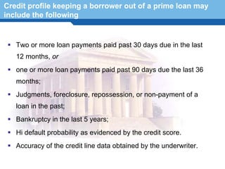 Credit profile keeping a borrower out of a prime loan may
include the following


   Two or more loan payments paid past 30 days due in the last
   12 months, or
   one or more loan payments paid past 90 days due the last 36
   months;
   Judgments, foreclosure, repossession, or non-payment of a
   loan in the past;
   Bankruptcy in the last 5 years;
  Terminology 15
   Hi default probability as evidenced by the credit score.
   Accuracy of the credit line data obtained by the underwriter.
 