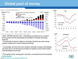 Global pool of money




  • After 1997/98 financial crisis – Developing countries focus on export-
  driven growth and the associated accumulation of foreign exchange
  reserves
  • The strength of exports relative to domestic demand has seen saving
      Terminology 155
  outstrip investment in most of these economies

  • Accordingly, we have the ironic situation whereby a range of developing
  countries are (in net terms) the providers of capital to some of the world’s
  most developed economies.

  • This rapidly rising “savings glut” has been a principal source of increased
  global liquidity.
Source:http://www.rbnz.govt.nz/speeches/2968727.html
 