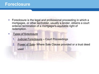 Foreclosure


   Foreclosure is the legal and professional proceeding in which a
   mortgagee, or other lienholder, usually a lender, obtains a court
   ordered termination of a mortgagor's equitable right of
   redemption.
   Types of foreclosure
   1. Judicial Foreclosure – Court Proceedings
   2. Power of Sale- Where Sale Clause provided or a trust deed
       used

Terminology 16
 