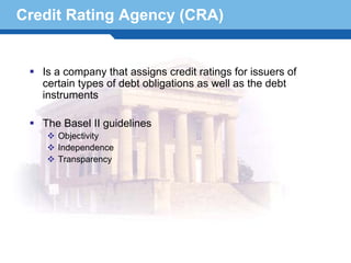 Credit Rating Agency (CRA)


   Is a company that assigns credit ratings for issuers of
   certain types of debt obligations as well as the debt
   instruments

   The Basel II guidelines
      Objectivity
      Independence
      Transparency



Terminology 17
 