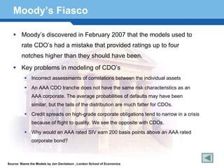 Moody’s Fiasco

        Moody’s discovered in February 2007 that the models used to
        rate CDO’s had a mistake that provided ratings up to four
        notches higher than they should have been.
        Key problems in modeling of CDO’s
               Incorrect assessments of correlations between the individual assets
               An AAA CDO tranche does not have the same risk characteristics as an
               AAA corporate. The average probabilities of defaults may have been
               similar, but the tails of the distribution are much fatter for CDOs.
               Credit spreads on high-grade corporate obligations tend to narrow in a crisis

  Terminologyto 174 We see the opposite with CDOs.
      because of flight quality.
               Why would an AAA rated SIV earn 200 basis points above an AAA rated
               corporate bond?



Source: Blame the Models by Jon Daniielson , London School of Economics
 