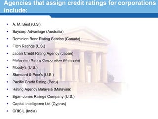 Agencies that assign credit ratings for corporations
include:

   A. M. Best (U.S.)
   Baycorp Advantage (Australia)
   Dominion Bond Rating Service (Canada)
   Fitch Ratings (U.S.)
   Japan Credit Rating Agency (Japan)
   Malaysian Rating Corporation (Malaysia)
   Moody's (U.S.)
   Standard & Poor's (U.S.)
   Pacific Credit Rating (Peru)
 Terminology 18
  Rating Agency Malaysia (Malaysia)
   Egan-Jones Ratings Company (U.S.)
   Capital Intelligence Ltd (Cyprus)
   CRISIL (India)
 