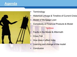 Agenda

                Terminology
                Historical Linkage & Timeline of Current Crisis
                Model of Mortgage Loan
                Complexity of Financial Products & Model
                              Tea Break

                Faults in the Model & Aftermath
                Crisis Toll
                How does it affect India
Terminology 2
                Learning and change of the model
                Conclusion
 