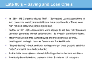 Late 80’s – Saving and Loan Crisis


  In 1980 – US Congress allowed Thrift – (Saving and Loan) Associations to
  lend consumer loans/commercial loans, issue credit cards, - These were
  high risk and below investment grade loan
  Further in 1981 –S&L Associations were allowed to sell their risky loans and
  use cash generated to seek better returns – to invest in even riskier loans .
  Major Wall Street Firms started buying and these bonds at 60-90%,
  bundling and trading in them as Government Backed Bonds
  “Staged dealing” – back and forth trading amongst close group to establish

Terminology outsiders (banks)
  “value” and sell it to
                         22
  As the initial assets (loans) started defaulting – bonds became worthless
  Eventually Bond failed and created a trillion $ crisis for US taxpayers
 