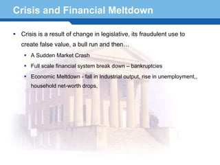 Crisis and Financial Meltdown

 Crisis is a result of change in legislative, its fraudulent use to
 create false value, a bull run and then…
    A Sudden Market Crash
    Full scale financial system break down – bankruptcies
    Economic Meltdown - fall in Industrial output, rise in unemployment,,
    household net-worth drops,




Terminology 26
 