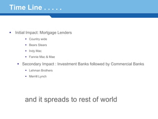 Time Line . . . . .


  Initial Impact: Mortgage Lenders
         Country wide
         Bears Stears
         Indy Mac
         Fannie Mac & Mae

     Secondary Impact : Investment Banks followed by Commercial Banks
         Lehman Brothers
         Merrill Lynch


Terminology 28
       and it spreads to rest of world
 