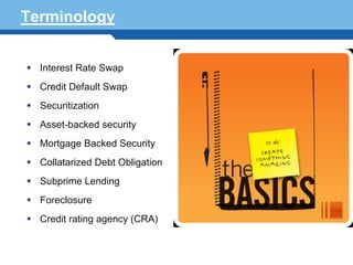 Terminology


  Interest Rate Swap
  Credit Default Swap
  Securitization
  Asset-backed security
  Mortgage Backed Security
  Collatarized Debt Obligation
  Subprime Lending
Terminology 3
   Foreclosure
  Credit rating agency (CRA)
 