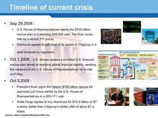 Timeline of current crisis

   Sep 29,2008 :
         U.S. House of Representatives rejects the $700 billion
         rescue plan in a stunning 228-205 vote. The Dow Jones
         falls by a record 777 points.
         Wachovia agrees to sell most of its assets to Citigroup in a

         deal brokered by regulators.

   Oct 1,2008 : U.S. Senate passes a modified U.S. financial
   rescue plan aimed at restoring global financial stability, sending
   the measure to the U.S. House of Representatives for a vote
   on Friday.

   Oct 3,2008 :
  Terminology historic $700 billion rescue bill
    President Bush signs the 33
         approved just hours earlier by the U.S. House of
         Representatives in a 263-171 vote.
         Wells Fargo agrees to buy Wachovia for $15.4 billion or $7
         a share, better than Citigroup’s earlier offer of about $1 a
         share.
Source: www.investmentbankeronlife.com
 