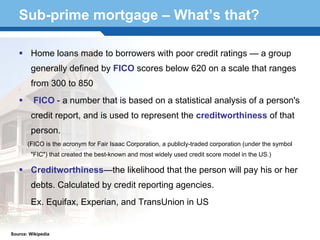 Sub-prime mortgage – What’s that?

        Home loans made to borrowers with poor credit ratings — a group
        generally defined by FICO scores below 620 on a scale that ranges
        from 300 to 850
         FICO - a number that is based on a statistical analysis of a person's
        credit report, and is used to represent the creditworthiness of that
        person.
       (FICO is the acronym for Fair Isaac Corporation, a publicly-traded corporation (under the symbol
        "FIC") that created the best-known and most widely used credit score model in the US.)

        Creditworthiness—the likelihood that the person will pay his or her
  Terminology 36
        debts. Calculated by credit reporting agencies.
        Ex. Equifax, Experian, and TransUnion in US


Source: Wikipedia
 
