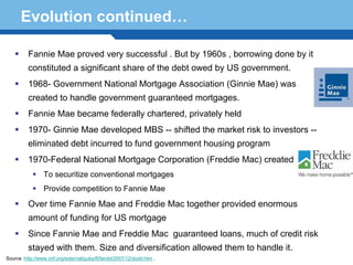 Evolution continued…

          Fannie Mae proved very successful . But by 1960s , borrowing done by it
          constituted a significant share of the debt owed by US government.
          1968- Government National Mortgage Association (Ginnie Mae) was
          created to handle government guaranteed mortgages.
          Fannie Mae became federally chartered, privately held
          1970- Ginnie Mae developed MBS -- shifted the market risk to investors --
          eliminated debt incurred to fund government housing program
          1970-Federal National Mortgage Corporation (Freddie Mac) created
                 To securitize conventional mortgages

     Terminology to Fannie Mae
        Provide competition
                            41
          Over time Fannie Mae and Freddie Mac together provided enormous
          amount of funding for US mortgage
          Since Fannie Mae and Freddie Mac guaranteed loans, much of credit risk
          stayed with them. Size and diversification allowed them to handle it.
Source :http://www.imf.org/external/pubs/ft/fandd/2007/12/dodd.htm ,
 