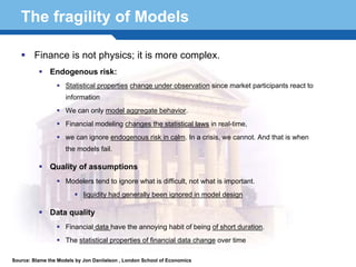 The fragility of Models

        Finance is not physics; it is more complex.
               Endogenous risk:
                     Statistical properties change under observation since market participants react to
                     information
                     We can only model aggregate behavior.
                     Financial modeling changes the statistical laws in real-time,
                     we can ignore endogenous risk in calm. In a crisis, we cannot. And that is when
                     the models fail.

               Quality of assumptions
                     Modelers tend to ignore what is difficult, not what is important.

  Terminology 49 been ignored in model design
          liquidity had generally

               Data quality
                     Financial data have the annoying habit of being of short duration.
                     The statistical properties of financial data change over time

Source: Blame the Models by Jon Daniielson , London School of Economics
 