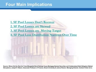 Four Main Implications



          1. SF Pool Losses Don’t Recover
          2. SF Pool Losses are Skewed
          3. SF Pool Losses are Moving Target
          4. SF Pool Loss Distribution Narrows Over Time




  Terminology 50

Source: Where Did the Risk Go? How Misapplied Bond Ratings Cause Mortgage Backed Securities and Collateralized Debt Obligation Market
Disruptions, Joseph R. Mason, Associate Professor of Finance, Drexel University & Joshua Rosner, Managing Director, Graham Fisher & Co.
 
