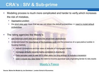 CRA’s : SIV & Sub-prime
     Modeling process is much more complicated and harder to verify,which increases
     the risk of mistakes.
           Aggregation problem
           the short data sets mean that we can not obtain the default probabilities => need to model default
           probabilities.



     The rating agencies like Moody’s
           use historical credit data and ignore the actual loan applications
           Underestimated the importance of the business cycle and the presence of a speculative bubble in
           housing markets.
                 default correlations and low rates of defaults of mortgages initially
                 mortgage defaults become highly correlated in downturns
  Terminology 53 SIV’s often were not long enough to include a recession
      Data samples used to rate
                 Didn’t include key data fields like debt-to-income,appraisal type,originating lender & rate,resets

                                                   Moody’s Fiasco

Source: Blame the Models by Jon Daniielson , London School of Economics
 