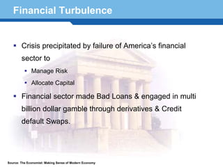 Financial Turbulence


        Crisis precipitated by failure of America’s financial
        sector to
              Manage Risk
              Allocate Capital

        Financial sector made Bad Loans & engaged in multi
        billion dollar gamble through derivatives & Credit
  Terminology 57
    default Swaps.




Source: The Economist: Making Sense of Modern Economy
 
