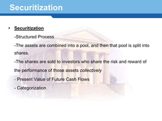 Securitization

  Securitization
  -Structured Process
  -The assets are combined into a pool, and then that pool is split into
  shares.
  -The shares are sold to investors who share the risk and reward of
  the performance of those assets collectively
  - Present Value of Future Cash Flows

Terminology 6
 - Categorization
 