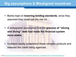 Big assumptions & Misaligned incentives


           Banks kept on lowering lending standards, since they
           assumed they could sell the risk on.


           A widespread assumption that the process of “slicing
           and dicing” debt had made the financial system
           more stable.

    Terminology 63
           Investors barely understood these complex products and
           believed the credit rating agencies.


Source :http://www.ft.com/cms/s/0/a09f751e-6187-11dd-af94-000077b07658,dwp_uuid=698e638e-e39a-11dc-8799-0000779fd2ac.html
 