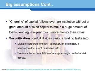 Big assumptions Cont..


           “Churning” of capital “allows even an institution without a
           great amount of fixed capital to make a huge amount of
           loans, lending in a year much more money than it has
           Securitization conduit divides various lending tasks into
                        Multiple corporate entities—a broker, an originator, a
                        servicer, a document custodian, etc.
    Terminology 64
         Prevents the accumulation of a large enough pool of at risk
                        assets.



Source :http://www.ft.com/cms/s/0/a09f751e-6187-11dd-af94-000077b07658,dwp_uuid=698e638e-e39a-11dc-8799-0000779fd2ac.html
 