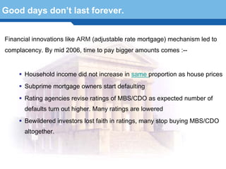 Good days don’t last forever.


Financial innovations like ARM (adjustable rate mortgage) mechanism led to
complacency. By mid 2006, time to pay bigger amounts comes :--


      Household income did not increase in same proportion as house prices
      Subprime mortgage owners start defaulting
      Rating agencies revise ratings of MBS/CDO as expected number of
      defaults turn out higher. Many ratings are lowered

  Terminology 65lost faith in ratings, many stop buying MBS/CDO
    Bewildered investors
      altogether.
 