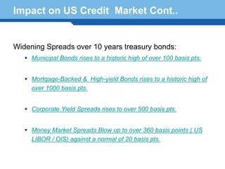 Impact on US Credit Market Cont..


Widening Spreads over 10 years treasury bonds:
     Municipal Bonds rises to a historic high of over 100 basis pts.


     Mortgage-Backed & High-yield Bonds rises to a historic high of
     over 1000 basis pts.


     Corporate Yield Spreads rises to over 500 basis pts.

Terminology 78
     Money Market Spreads Blow up to over 360 basis points ( US
     LIBOR / OIS) against a normal of 20 basis pts.
 