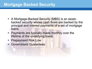 Mortgage Backed Security


   A Mortgage-Backed Security (MBS) is an asset-
   backed security whose cash flows are backed by the
   principal and interest payments of a set of mortgage
   loans.
   Payments are typically made monthly over the
   lifetime of the underlying loans
   Prepayment Risk Low
   Government Guarantees

Terminology 9
 
