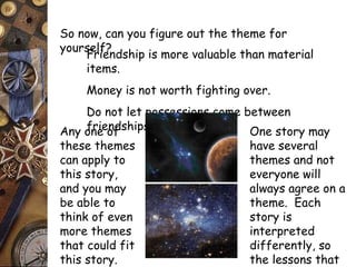 So now, can you figure out the theme for 
yoursFerlife?ndship is more valuable than material 
items. 
Money is not worth fighting over. 
Do not let possessions come between 
Any ofnreie onfd ships. 
these themes 
can apply to 
this story, 
and you may 
be able to 
think of even 
more themes 
that could fit 
this story. 
One story may 
have several 
themes and not 
everyone will 
always agree on a 
theme. Each 
story is 
interpreted 
differently, so 
the lessons that 
we learn may be 
 