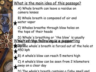 What is the main idea of this passage? 
A) Whale breath can leave a residue on 
camera lenses 
B) Whale breath is composed of air and 
water vapor 
C) Whales breathe through blow holes on 
the tops of their heads 
D) Whale's breathing or 'the blow' is usually 
the first sign that Which of the followa iwnhga lies ias psruepspeonrtting 
deAta) iTl?he whale's breath is forced out of the hole at 
450 kph 
B) A whale’s blow can reach 5 meters high 
C) A whale’s blow can be seen from 2 kilometers 
away on a clear day 
D) The whale’s breath contains a fishy smell and 
 
