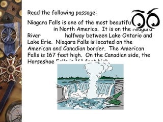 Read the following passage: 
Niagara Falls is one of the most beautiful sights 
in North America. It is on the Niagara 
River halfway between Lake Ontario and 
Lake Erie. Niagara Falls is located on the 
American and Canadian border. The American 
Falls is 167 feet high. On the Canadian side, the 
Horseshoe Falls is 161 feet high. 
 