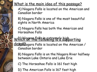 What is the main idea of this passage? 
A) Niagara Falls is located on the American and 
Canadian border 
B) Niagara Falls is one of the most beautiful 
sights in North America 
C) Niagara Falls has both the American and 
Horseshoe Falls 
D) Niagara Falls Which of the fo lilso ewxintrge mise aly shuigphp orting 
deAta) iNl?iagara Falls is located on the American / 
Canadian border 
B) Niagara Falls is on the Niagara River halfway 
between Lake Ontario and Lake Erie 
C) The Horseshoe Falls is 161 feet high 
D) The American Falls is 167 feet high 
 