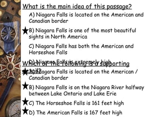 What is the main idea of this passage? 
A) Niagara Falls is located on the American and 
Canadian border 
B) Niagara Falls is one of the most beautiful 
sights in North America 
C) Niagara Falls has both the American and 
Horseshoe Falls 
D) Niagara Falls Which of the fo lilso wexintrge mise aly shuigphp orting 
deAta) iNl?iagara Falls is located on the American / 
Canadian border 
B) Niagara Falls is on the Niagara River halfway 
between Lake Ontario and Lake Erie 
C) The Horseshoe Falls is 161 feet high 
D) The American Falls is 167 feet high 
 