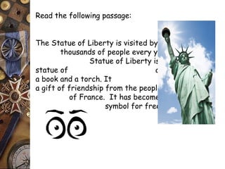 Read the following passage: 
The Statue of Liberty is visited by 
thousands of people every year. The 
Statue of Liberty is a 151 foot 
statue of a woman holding 
a book and a torch. It was 
a gift of friendship from the people 
of France. It has become the universal 
symbol for freedom. 
 