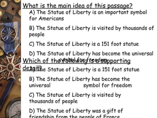 What is the main idea of this passage? 
A) The Statue of Liberty is an important symbol 
for Americans 
B) The Statue of Liberty is visited by thousands of 
people 
C) The Statue of Liberty is a 151 foot statue 
D) The Statue of Liberty has become the universal 
symbol Which of the follow fionrg f rise ead osmupporting 
deAta) iTl?he Statue of Liberty is a 151 foot statue 
B) The Statue of Liberty has become the 
universal symbol for freedom 
C) The Statue of Liberty is visited by 
thousands of people 
D) The Statue of Liberty was a gift of 
friendship from the people of France 
 