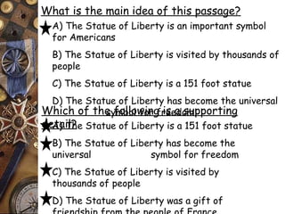 What is the main idea of this passage? 
A) The Statue of Liberty is an important symbol 
for Americans 
B) The Statue of Liberty is visited by thousands of 
people 
C) The Statue of Liberty is a 151 foot statue 
D) The Statue of Liberty has become the universal 
symbol Which of the follo wfoinrg f riese ad osmupporting 
deAt)a iTl?he Statue of Liberty is a 151 foot statue 
B) The Statue of Liberty has become the 
universal symbol for freedom 
C) The Statue of Liberty is visited by 
thousands of people 
D) The Statue of Liberty was a gift of 
friendship from the people of France 
 