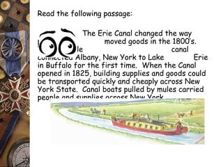 Read the following passage: 
The Erie Canal changed the way 
people moved goods in the 1800’s. 
The 363 mile canal 
connected Albany, New York to Lake Erie 
in Buffalo for the first time. When the Canal 
opened in 1825, building supplies and goods could 
be transported quickly and cheaply across New 
York State. Canal boats pulled by mules carried 
people and supplies across New York. 
 