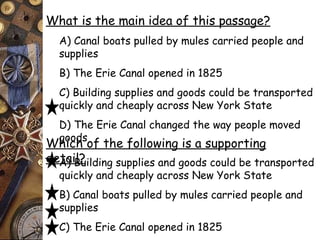 What is the main idea of this passage? 
A) Canal boats pulled by mules carried people and 
supplies 
B) The Erie Canal opened in 1825 
C) Building supplies and goods could be transported 
quickly and cheaply across New York State 
D) The Erie Canal changed the way people moved 
Whgoicohds o f the following is a supporting 
deAta) iBl?uilding supplies and goods could be transported 
quickly and cheaply across New York State 
B) Canal boats pulled by mules carried people and 
supplies 
C) The Erie Canal opened in 1825 
D) The Erie Canal is 363 miles long 
 