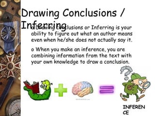 Drawing Conclusions / 
Inof Derarwringi ncognclusions or Inferring is your 
ability to figure out what an author means 
even when he/she does not actually say it. 
o When you make an inference, you are 
combining information from the text with 
your own knowledge to draw a conclusion. 
INFEREN 
CE 
 