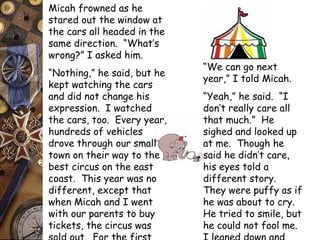 Micah frowned as he 
stared out the window at 
the cars all headed in the 
same direction. “What’s 
wrong?” I asked him. 
“Nothing,” he said, but he 
kept watching the cars 
and did not change his 
expression. I watched 
the cars, too. Every year, 
hundreds of vehicles 
drove through our small 
town on their way to the 
best circus on the east 
coast. This year was no 
different, except that 
when Micah and I went 
with our parents to buy 
tickets, the circus was 
sold out. For the first 
“We can go next 
year,” I told Micah. 
“Yeah,” he said. “I 
don’t really care all 
that much.” He 
sighed and looked up 
at me. Though he 
said he didn’t care, 
his eyes told a 
different story. 
They were puffy as if 
he was about to cry. 
He tried to smile, but 
he could not fool me. 
I leaned down and 
 