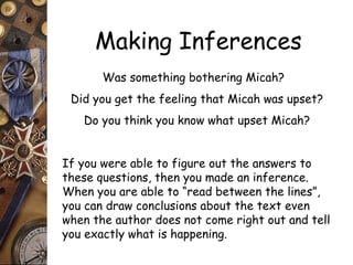Making Inferences 
Was something bothering Micah? 
Did you get the feeling that Micah was upset? 
Do you think you know what upset Micah? 
If you were able to figure out the answers to 
these questions, then you made an inference. 
When you are able to “read between the lines”, 
you can draw conclusions about the text even 
when the author does not come right out and tell 
you exactly what is happening. 
 