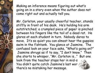 Making an inference means figuring out what’s 
going on in a story even when the author does not 
come right out and actually tell you. 
Mr. Carleton, your usually cheerful teacher, stands 
stiffly in front of his desk. He’s holding his arm 
outstretched; a crumpled piece of paper is pinched 
between his fingers like the tail of a dead rat. He 
glares at each student in turn. Nobody dares to 
move. It’s so quiet you can almost hear the guppies 
swim in the fishtank. You glance at Jasmine. The 
confused look on your face asks, “What’s going on?” 
Jasmine shrugs as if to say, “I don’t know.” Then 
she starts to whisper, “Mr. Carleton is…” But one 
look from the teacher stops her in mid-sentence. 
You didn’t quite catch Jasmine’s last word, but 
there’s no mistaking her message. 
 