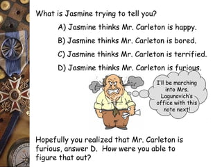 What is Jasmine trying to tell you? 
A) Jasmine thinks Mr. Carleton is happy. 
B) Jasmine thinks Mr. Carleton is bored. 
C) Jasmine thinks Mr. Carleton is terrified. 
D) Jasmine thinks Mr. Carleton is furious. 
I’ll be marching 
into Mrs. 
Lagunovich’s 
office with this 
note next! 
Hopefully you realized that Mr. Carleton is 
furious, answer D. How were you able to 
figure that out? 
 