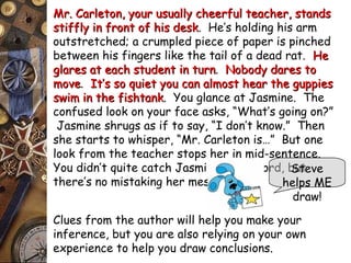 Mr. Carleton, your usually cheerful tteeaacchheerr,, ssttaannddss 
ssttiiffffllyy iinn ffrroonntt ooff hhiiss ddeesskk. He’s holding his arm 
outstretched; a crumpled piece of paper is pinched 
between his fingers like the tail of a dead rat. HHee 
ggllaarreess aatt eeaacchh ssttuuddeenntt iinn ttuurrnn. NNoobbooddyy ddaarreess ttoo 
mmoovvee. IItt’’ss ssoo qquuiieett yyoouu ccaann aallmmoosstt hheeaarr tthhee gguuppppiieess 
sswwiimm iinn tthhee ffiisshhttaannkk. You glance at Jasmine. The 
confused look on your face asks, “What’s going on?” 
Jasmine shrugs as if to say, “I don’t know.” Then 
she starts to whisper, “Mr. Carleton is…” But one 
look from the teacher stops her in mid-sentence. 
You didn’t quite catch Jasmine’s last word, but 
there’s no mistaking her message. 
Steve 
helps ME 
draw! 
Clues from the author will help you make your 
inference, but you are also relying on your own 
experience to help you draw conclusions. 
 