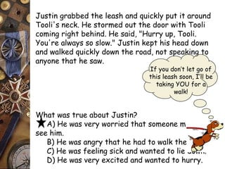 Justin grabbed the leash and quickly put it around 
Tooli's neck. He stormed out the door with Tooli 
coming right behind. He said, "Hurry up, Tooli. 
You're always so slow." Justin kept his head down 
and walked quickly down the road, not speaking to 
anyone that he saw. 
What was true about Justin? 
If you don’t let go of 
this leash soon, I’ll be 
taking YOU for a 
walk! 
A) He was very worried that someone might 
see him. 
B) He was angry that he had to walk the dog. 
C) He was feeling sick and wanted to lie down. 
D) He was very excited and wanted to hurry. 
 