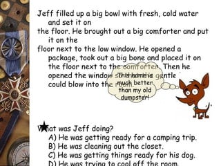 Jeff filled up a big bowl with fresh, cold water 
and set it on 
the floor. He brought out a big comforter and put 
it on the 
floor next to the low window. He opened a 
package, took out a big bone and placed it on 
the floor next to the comforter. Then he 
opened the window so that the gentle breeze 
could blow into the room. 
What was Jeff doing? 
This home is 
much better 
than my old 
dumpster! 
A) He was getting ready for a camping trip. 
B) He was cleaning out the closet. 
C) He was getting things ready for his dog. 
D) He was trying to cool off the room. 
 