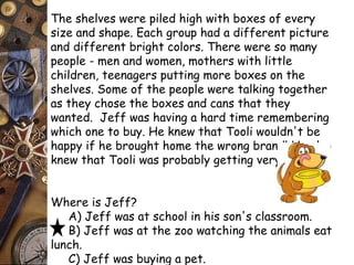 The shelves were piled high with boxes of every 
size and shape. Each group had a different picture 
and different bright colors. There were so many 
people - men and women, mothers with little 
children, teenagers putting more boxes on the 
shelves. Some of the people were talking together 
as they chose the boxes and cans that they 
wanted. Jeff was having a hard time remembering 
which one to buy. He knew that Tooli wouldn't be 
happy if he brought home the wrong brand! He also 
knew that Tooli was probably getting very hungry! 
Where is Jeff? 
A) Jeff was at school in his son's classroom. 
B) Jeff was at the zoo watching the animals eat 
lunch. 
C) Jeff was buying a pet. 
D) Jeff was at the grocery store. 
 